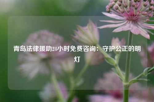 青岛法律援助24小时免费咨询：守护公正的明灯