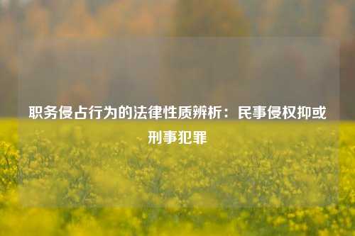 职务侵占行为的法律性质辨析:民事侵权抑或刑事犯罪